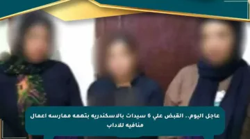 عاجل اليوم.. القبض على 6 سيدات بالإسكندرية بتهمة ممارسة أعمال منافية للآداب
